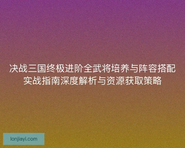 决战三国终极进阶全武将培养与阵容搭配实战指南深度解析与资源获取策略