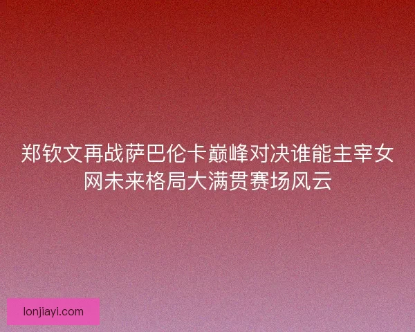 郑钦文再战萨巴伦卡巅峰对决谁能主宰女网未来格局大满贯赛场风云