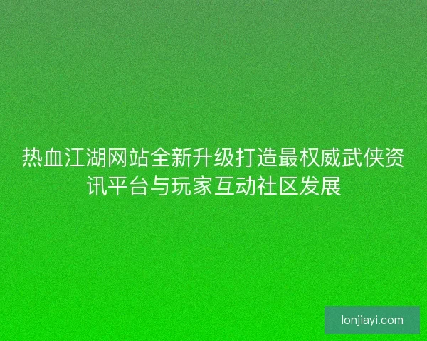 热血江湖网站全新升级打造最权威武侠资讯平台与玩家互动社区发展