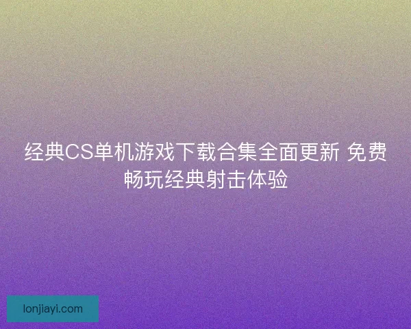 经典CS单机游戏下载合集全面更新 免费畅玩经典射击体验
