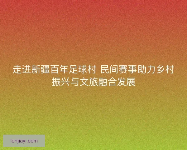 走进新疆百年足球村 民间赛事助力乡村振兴与文旅融合发展