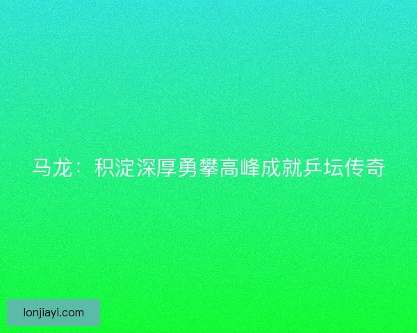 马龙：积淀深厚勇攀高峰成就乒坛传奇