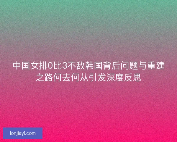 中国女排0比3不敌韩国背后问题与重建之路何去何从引发深度反思