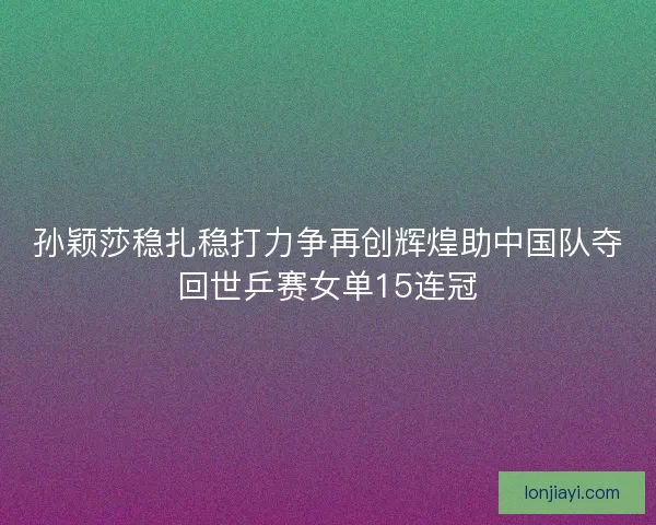孙颖莎稳扎稳打力争再创辉煌助中国队夺回世乒赛女单15连冠