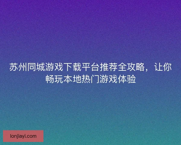 苏州同城游戏下载平台推荐全攻略，让你畅玩本地热门游戏体验