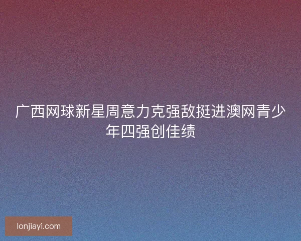 广西网球新星周意力克强敌挺进澳网青少年四强创佳绩